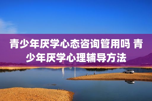 青少年厌学心态咨询管用吗 青少年厌学心理辅导方法