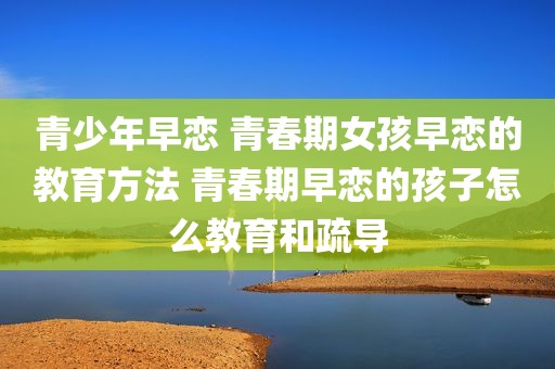 青少年早恋 青春期女孩早恋的教育方法 青春期早恋的孩子怎么教育和疏导