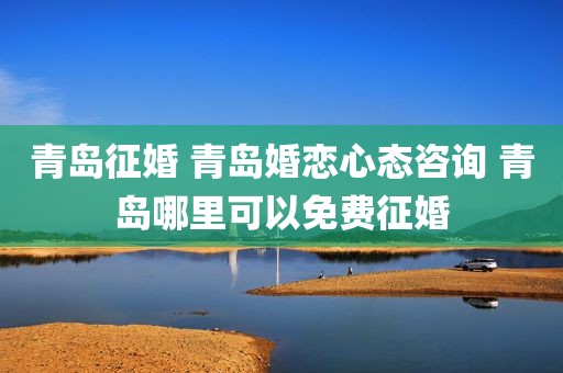 青岛征婚 青岛婚恋心态咨询 青岛哪里可以免费征婚