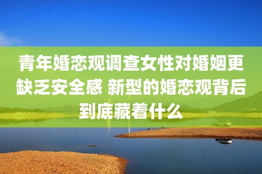 青年婚恋观调查女性对婚姻更缺乏安全感 新型的婚恋观背后到底藏着什么
