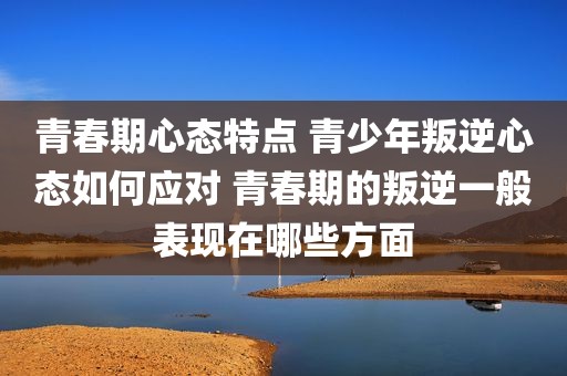 青春期心态特点 青少年叛逆心态如何应对 青春期的叛逆一般表现在哪些方面