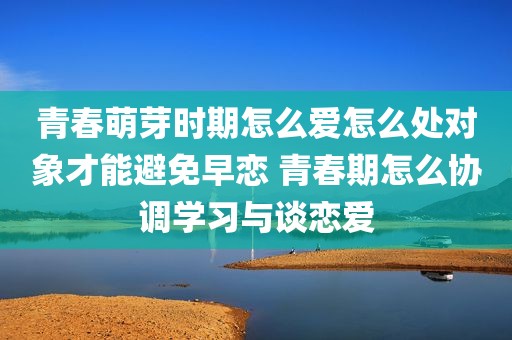 青春萌芽时期怎么爱怎么处对象才能避免早恋 青春期怎么协调学习与谈恋爱