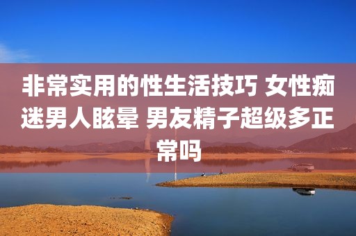 非常实用的性生活技巧 女性痴迷男人眩晕 男友精子超级多正常吗