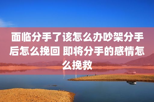 面临分手了该怎么办吵架分手后怎么挽回 即将分手的感情怎么挽救