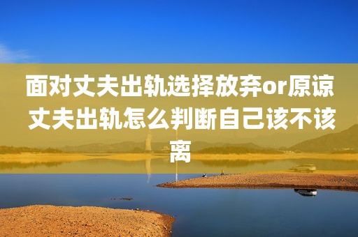 面对丈夫出轨选择放弃or原谅 丈夫出轨怎么判断自己该不该离