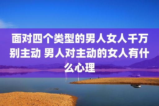 面对四个类型的男人女人千万别主动 男人对主动的女人有什么心理