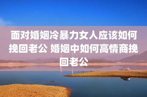面对婚姻冷暴力女人应该如何挽回老公 婚姻中如何高情商挽回老公