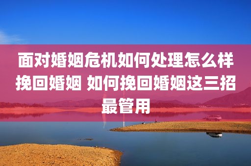 面对婚姻危机如何处理怎么样挽回婚姻 如何挽回婚姻这三招最管用