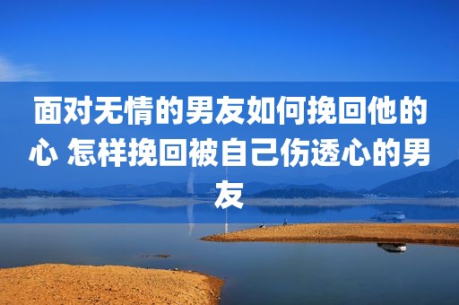 面对无情的男友如何挽回他的心 怎样挽回被自己伤透心的男友