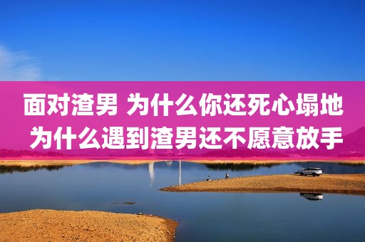 面对渣男 为什么你还死心塌地 为什么遇到渣男还不愿意放手