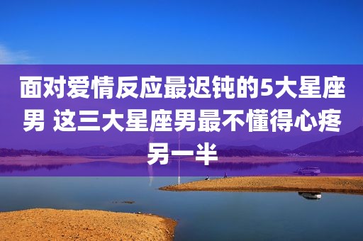 面对爱情反应最迟钝的5大星座男 这三大星座男最不懂得心疼另一半