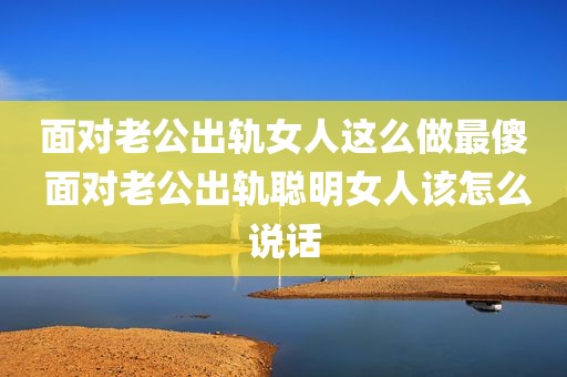 面对老公出轨女人这么做最傻 面对老公出轨聪明女人该怎么说话