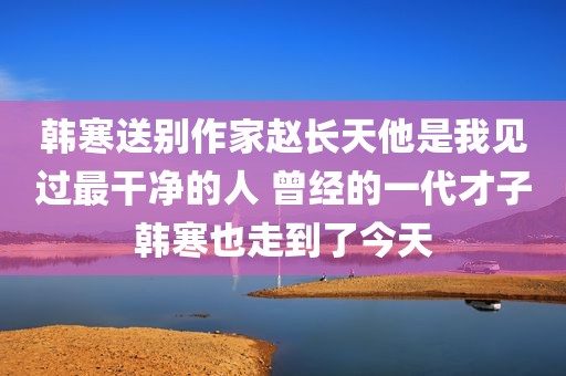 韩寒送别作家赵长天他是我见过最干净的人 曾经的一代才子韩寒也走到了今天
