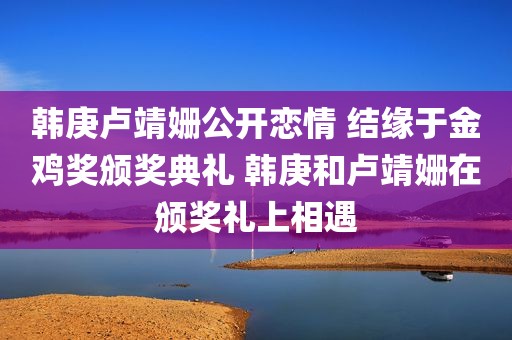 韩庚卢靖姗公开恋情 结缘于金鸡奖颁奖典礼 韩庚和卢靖姗在颁奖礼上相遇