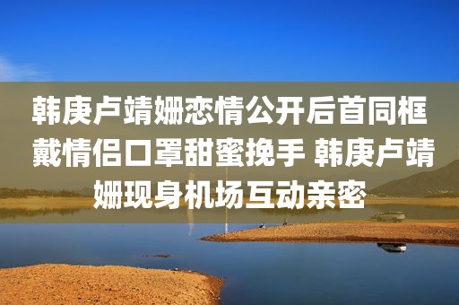 韩庚卢靖姗恋情公开后首同框 戴情侣口罩甜蜜挽手 韩庚卢靖姗现身机场互动亲密