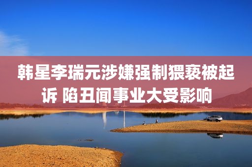 韩星李瑞元涉嫌强制猥亵被起诉 陷丑闻事业大受影响