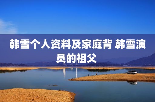 韩雪个人资料及家庭背 韩雪演员的祖父 