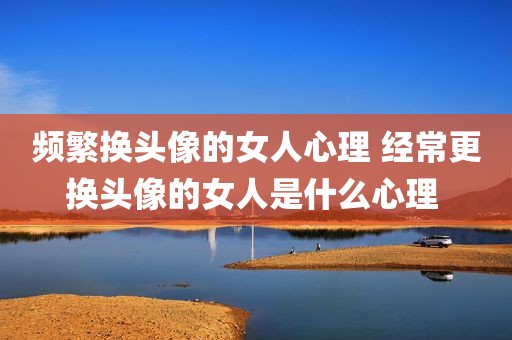 频繁换头像的女人心理 经常更换头像的女人是什么心理 