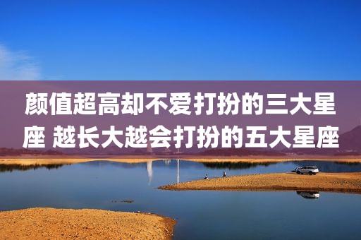 颜值超高却不爱打扮的三大星座 越长大越会打扮的五大星座