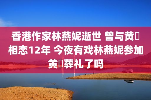 香港作家林燕妮逝世 曾与黄霑相恋12年 今夜有戏林燕妮参加黄霑葬礼了吗