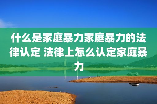什么是家庭暴力家庭暴力的法律认定 法律上怎么认定家庭暴力