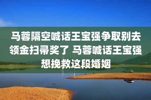 马蓉隔空喊话王宝强争取别去领金扫帚奖了 马蓉喊话王宝强想挽救这段婚姻