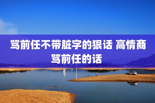 骂前任不带脏字的狠话 高情商骂前任的话 