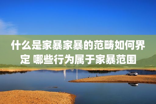 什么是家暴家暴的范畴如何界定 哪些行为属于家暴范围