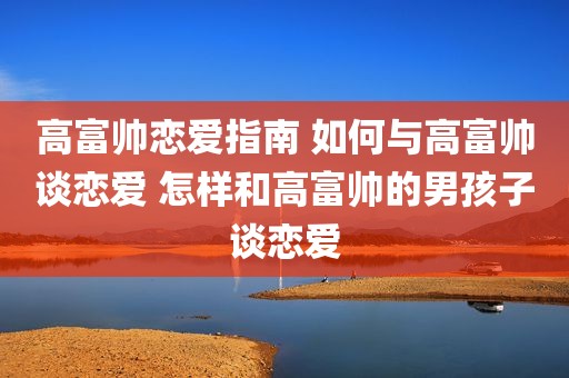 高富帅恋爱指南 如何与高富帅谈恋爱 怎样和高富帅的男孩子谈恋爱