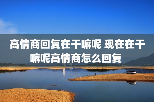 高情商回复在干嘛呢 现在在干嘛呢高情商怎么回复 