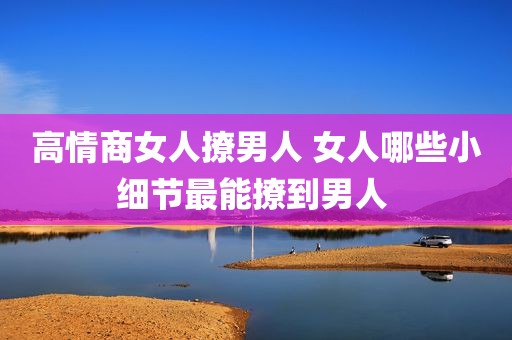 高情商女人撩男人 女人哪些小细节最能撩到男人 
