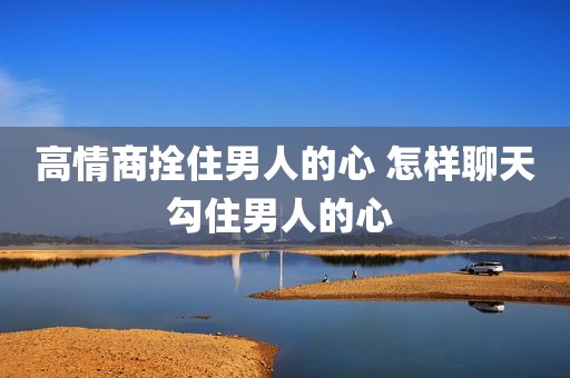 高情商拴住男人的心 怎样聊天勾住男人的心 