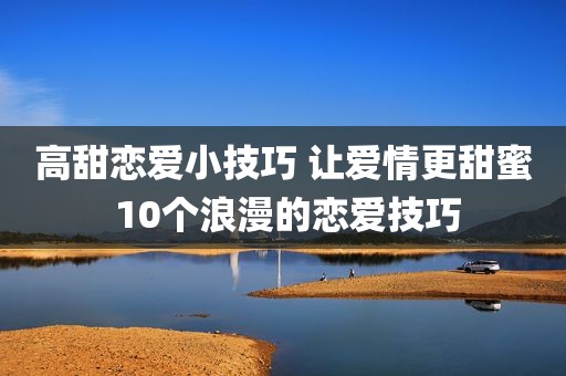 高甜恋爱小技巧 让爱情更甜蜜 10个浪漫的恋爱技巧