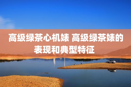 高级绿茶心机婊 高级绿茶婊的表现和典型特征 