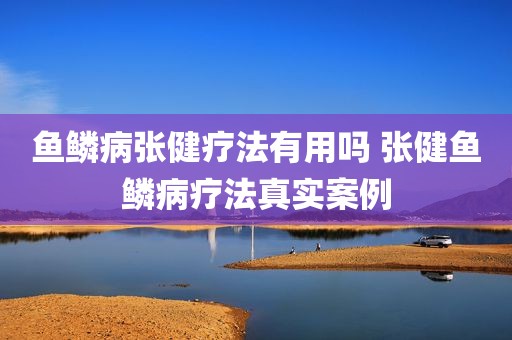 鱼鳞病张健疗法有用吗 张健鱼鳞病疗法真实案例