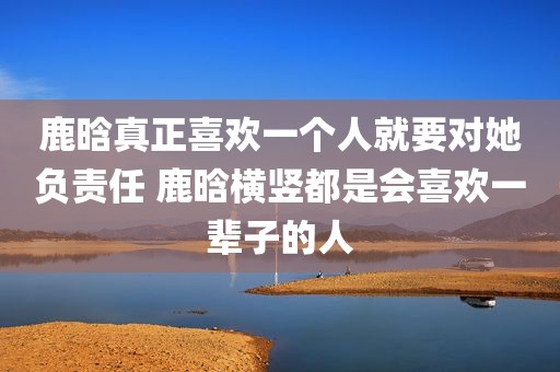 鹿晗真正喜欢一个人就要对她负责任 鹿晗横竖都是会喜欢一辈子的人
