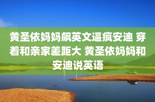 黄圣依妈妈飙英文逼疯安迪 穿着和亲家差距大 黄圣依妈妈和安迪说英语