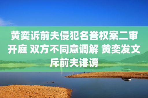 黄奕诉前夫侵犯名誉权案二审开庭 双方不同意调解 黄奕发文斥前夫诽谤