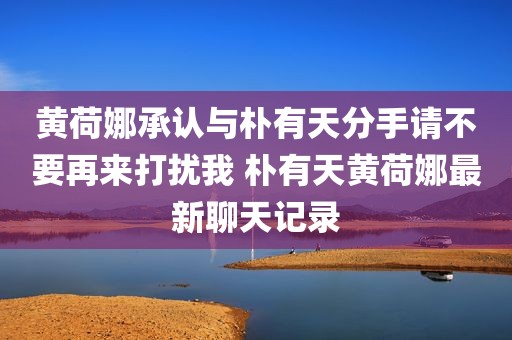 黄荷娜承认与朴有天分手请不要再来打扰我 朴有天黄荷娜最新聊天记录