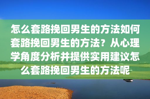 怎么套路挽回男生的方法如何套路挽回男生的方法？从心理学角度分析并提供实用建议怎么套路挽回男生的方法呢