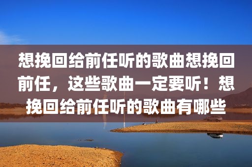 想挽回给前任听的歌曲想挽回前任，这些歌曲一定要听！想挽回给前任听的歌曲有哪些
