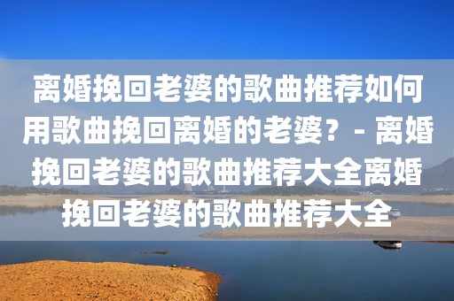 离婚挽回老婆的歌曲推荐如何用歌曲挽回离婚的老婆？- 离婚挽回老婆的歌曲推荐大全离婚挽回老婆的歌曲推荐大全