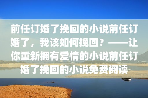 前任订婚了挽回的小说前任订婚了，我该如何挽回？——让你重新拥有爱情的小说前任订婚了挽回的小说免费阅读