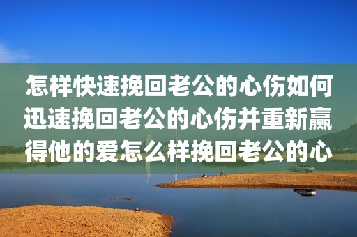 怎样快速挽回老公的心伤如何迅速挽回老公的心伤并重新赢得他的爱怎么样挽回老公的心