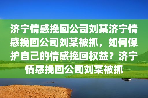 济宁情感挽回公司刘某济宁情感挽回公司刘某被抓，如何保护自己的情感挽回权益？济宁情感挽回公司刘某被抓