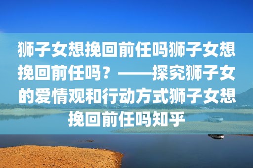 狮子女想挽回前任吗狮子女想挽回前任吗？——探究狮子女的爱情观和行动方式狮子女想挽回前任吗知乎