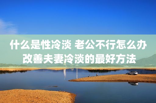 什么是性冷淡 老公不行怎么办 改善夫妻冷淡的最好方法