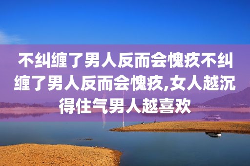 不纠缠了男人反而会愧疚不纠缠了男人反而会愧疚,女人越沉得住气男人越喜欢