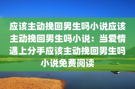 应该主动挽回男生吗小说应该主动挽回男生吗小说：当爱情遇上分手应该主动挽回男生吗小说免费阅读