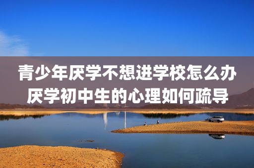青少年厌学不想进学校怎么办厌学初中生的心理如何疏导